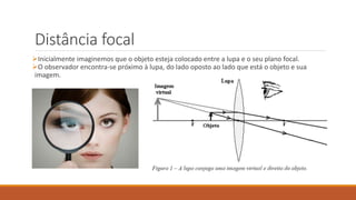 Distância focal
Inicialmente imaginemos que o objeto esteja colocado entre a lupa e o seu plano focal.
O observador encontra-se próximo à lupa, do lado oposto ao lado que está o objeto e sua
imagem.
 