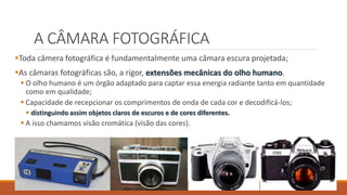 A CÂMARA FOTOGRÁFICA
Toda câmera fotográfica é fundamentalmente uma câmara escura projetada;
As câmaras fotográficas são, a rigor, extensões mecânicas do olho humano.
 O olho humano é um órgão adaptado para captar essa energia radiante tanto em quantidade
como em qualidade;
 Capacidade de recepcionar os comprimentos de onda de cada cor e decodificá-los;
 distinguindo assim objetos claros de escuros e de cores diferentes.
 A isso chamamos visão cromática (visão das cores).
 