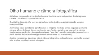 Olho humano e câmera fotográfica
A título de comparação, a íris do olho humano funciona como o dispositivo de diafragma da
câmera, controlando a quantidade de luz.
O cristalino do nosso olho tem seu paralelo na lente da câmera, pois ambos vão tornar as
imagens nítidas.
A diferença é que o cristalino, para focalizar as imagens, muda de forma, ao passo que numa
câmara, a lente é dotada de um movimento para frente e para trás para cumprir a mesma
função, com exceção das câmaras chamadas de "foco fixo", que são projetadas para dar foco a
partir de uma distância mínima (geralmente em torno de 1,5 m em diante).
A retina corresponde à parte de trás da câmara fotográfica, onde colocamos a emulsão sensível
à luz e sobre a qual se formará a imagem.
 