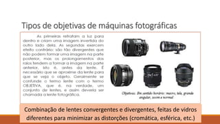 Tipos de objetivas de máquinas fotográficas
Combinação de lentes convergentes e divergentes, feitas de vidros
diferentes para minimizar as distorções (cromática, esférica, etc.)
 