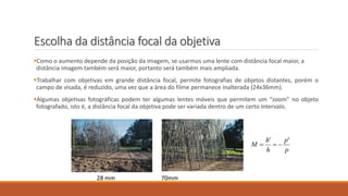 Escolha da distância focal da objetiva
Como o aumento depende da posição da imagem, se usarmos uma lente com distância focal maior, a
distância imagem também será maior, portanto será também mais ampliada.
Trabalhar com objetivas em grande distância focal, permite fotografias de objetos distantes, porém o
campo de visada, é reduzido, uma vez que a área do filme permanece inalterada (24x36mm).
Algumas objetivas fotográficas podem ter algumas lentes móveis que permitem um “zoom” no objeto
fotografado, isto é, a distância focal da objetiva pode ser variada dentro de um certo intervalo.
p
'p
h
'h
M 
28 mm 70mm
 