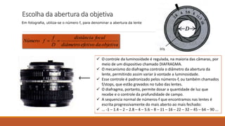 Escolha da abertura da objetiva
Em fotografia, utiliza-se o número f, para denominar a abertura da lente
íris
objetivadaefetivodiâmetro
focaldistância
D
f
fNúmero 
 O controle da luminosidade é regulada, na maioria das câmaras, por
meio de um dispositivo chamado DIAFRAGMA.
 O mecanismo do diafragma controla o diâmetro da abertura da
lente, permitindo assim variar à vontade a luminosidade.
 Esse controle é padronizado pelos números-f, ou também chamados
f/stops, que estão gravados no tubo das lentes.
 O diafragma, portanto, permite dosar a quantidade de luz que
recebe e o controle da profundidade de campo.
 A sequencia normal de números-f que encontramos nas lentes é
escrita progressivamente do mais aberto ao mais fechado:
 ... -1 – 1.4 – 2 – 2.8 – 4 – 5.6 – 8 – 11 – 16 – 22 – 32 – 45 – 64 – 90 ...
 
