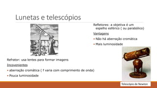 Lunetas e telescópios
Refrator: usa lentes para formar imagens
Incovenientes
• aberração cromática ( f varia com comprimento de onda)
• Pouca luminosidade
Refletores: a objetiva é um
espelho esférico ( ou parabólico)
Vantagens
• Não há aberração cromática
• Mais luminosidade
Telescópio de Newton
 
