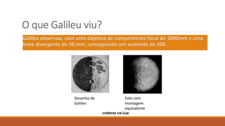 O que Galileu viu?
Galileu observou, com uma objetiva de comprimento focal de 1000mm e uma
lente divergente de 50 mm, conseguindo um aumento de 20X.
Desenho de
Galileo
Foto com
montagem
equivalente
crateras na Lua
 
