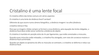 Cristalino é uma lente focal
O cristalino difere das lentes comuns em vários aspectos:
O cristalino é uma lente de distância focal f variável!
Diferente do que ocorre numa câmera fotográfica, a distância imagem i no olho (distância
cristalino-retina) é fixa.
Para que as imagens nítidas sempre se formem a essa distância, pela equação das lentes delgadas, a
distância focal deve então variar conforme a distância do objeto.
O cristalino é mantido em posição atrás da íris por ligamentos, que estão conectados a músculos.
Quando esses músculos estão relaxados, o cristalino fica alongado, com raios de curvatura maiores e
distância focal aumentada.
Quando um objeto se aproxima do olho os músculos se contraem, o cristalino se deforma e reduz sua
distância focal.
 