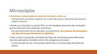 Microscópios
Permitem a observação de materiais invisíveis a olho nu;
Possibilitaram ao homem explorar um mundo tão amplo e desconhecido quanto o
próprio universo;
Desde sua invenção no século XVII, os microscópios passaram por evoluções
que os tornaram mais potentes e precisos;
Os aprimoramentos foram aplicados, principalmente, aos sistemas de iluminação e
nos tipos de luz que atravessam os espécimes.
Hoje, existe uma grande variedade de tipos de microscópio para diferentes
tipos de aplicações, divididos entre três categorias principais:
a microscopia de luz, microscopia eletrônica e a microscopia de ponta de
prova.
 