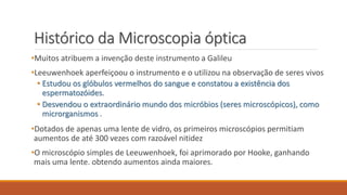Histórico da Microscopia óptica
•Muitos atribuem a invenção deste instrumento a Galileu
•Leeuwenhoek aperfeiçoou o instrumento e o utilizou na observação de seres vivos
• Estudou os glóbulos vermelhos do sangue e constatou a existência dos
espermatozóides.
• Desvendou o extraordinário mundo dos micróbios (seres microscópicos), como
microrganismos .
•Dotados de apenas uma lente de vidro, os primeiros microscópios permitiam
aumentos de até 300 vezes com razoável nitidez
•O microscópio simples de Leeuwenhoek, foi aprimorado por Hooke, ganhando
mais uma lente. obtendo aumentos ainda maiores.
 