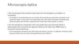 Microscopia óptica
Na microscopia ótica existem dois tipos de microscópios os simples e o
composto;
O simples é caracterizado por uma lente de aumento que permite aumentar uma
partícula vezes a mais que o seu tamanho real, este tipo é bastante utilizado para
observar grãos de minério, superfície de fratura de metais papel e outros.
Os microscópicos compostos são mais poderosos que permite desde a
observação com aumento de algumas dezenas de vezes ate 2000 vezes o
tamanho real da partícula.
O microscópio composto tem dois tipos de lentes a ocular e a objetiva unindo os dois
tipos de lentes fica um tubo ótico geralmente de 160mm.
 