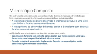Microscópio Composto
Um instrumento óptico composto apresenta um tubo delimitado nas suas extremidades por
lentes esféricas convergentes, formando uma associação de lentes separadas.
◦ A lente mais próxima do objeto observado é chamada objetiva, e é uma lente
com distância focal na ordem de milímetros.
◦ A lente próxima ao observador é chamada ocular, e é uma lente com distância
focal na ordem de centímetros.
A objetiva fornece uma imagem real, invertida e maior que o objeto.
◦ Esta imagem funciona como objeto para o ocular, que funciona como uma lupa,
fornecendo uma imagem final virtual, direta e maior.
◦ Ou seja, o objeto é aumentado duplamente, fazendo com que objetos muito
pequenos sejam melhores observados.
 
