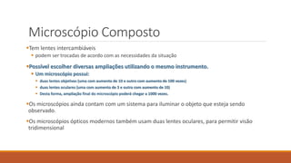 Microscópio Composto
Tem lentes intercambiáveis
 podem ser trocadas de acordo com as necessidades da situação
Possível escolher diversas ampliações utilizando o mesmo instrumento.
 Um microscópio possui:
 duas lentes objetivas (uma com aumento de 10 e outro com aumento de 100 vezes)
 duas lentes oculares (uma com aumento de 3 e outra com aumento de 10)
 Desta forma, ampliação final do microscópio poderá chegar a 1000 vezes.
Os microscópios ainda contam com um sistema para iluminar o objeto que esteja sendo
observado.
Os microscópios ópticos modernos também usam duas lentes oculares, para permitir visão
tridimensional
 