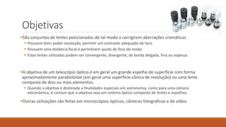 Objetivas
São conjuntos de lentes posicionadas de tal modo a corrigirem aberrações cromáticas
 Possuem bom poder resolução, permitir um contraste adequado de tons
 Possuem uma distância focal e permitirem ajuste de foco de modo
 Estas lentes utilizadas podem ser convergente, divergente, de borda delgada, fina ou espessa.
A objetiva de um telescópio óptico é em geral um grande espelho de superfície com forma
aproximadamente paraboloidal (em geral uma superfície cônica de revolução) ou uma lente
composta de dois ou mais elementos.
 Quando a objetiva é destinada a finalidades especiais em astronomia, como para uma câmera
astronômica, é comum que a objetiva seja um sistema óptico composto de lentes e espelhos.
Outras utilizações são feitas em microscópios ópticos, câmeras fotográficas e de vídeo.
 