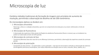 Microscopia de luz
Combina métodos tradicionais de formação de imagem com princípios de aumento de
resolução, permitindo a observação de detalhes de até 200 nanômetros.
Os microscópios ópticos se dividem em:
◦ 1. Microscópio ultravioleta
◦ Neste tipo, utiliza-se a radiação ultravioleta, que tem um comprimento de onda para a luz visível, melhorando o limite de
resolução.
◦ 2. Microscópio de fluorescência
◦ A observação dos espécimes é feita através da fixação de substâncias fluorescentes (fluoro e cromos), que, ao receberem luz,
podem ser observados através do brilho gerado.
◦ 3. Microscópio de contraste de fase
◦ Transforma diferentes fases dos raios de luz em diferenças luminosas, permitindo a observação dos espécimes através do contraste
gerado.
◦ 4. Microscópio de polarização
◦ Constituído por dois prismas – um polarizador e outro analisador – este tipo de microscópio é utilizado na observação de materiais
birrefringentes (estruturas anisotrópicas, com índices diferentes de refração como os ossos, músculos, fibras, cabelos, etc.).
 
