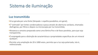 Sistema de iluminação
Luz transmitida
A luz gerada por uma fonte (lâmpada + espelho parabólico, em geral);
É “colimada” por lentes condensadoras e passa através de aberturas variáveis, chamadas
diafragmas, por filtros e depois na microscopia por luz transmitida;
Atravessa a amostra preparada como uma lâmina fina e de faces paralelas, para que seja
transparente;
É empregado para a distinção de características e propriedades especificas de um mineral
qualquer;
Permite uma ampliação de 20 à 1000 vezes, permite que a luz seja polarizada, isto é,
redirecionada.
 