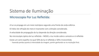 Sistema de Iluminação
Microscopia Por Luz Refletida:
A luz se propaga em um meio isotrópico segundo uma frente de onda esférica.
O índice de refração do meio é invariante com a direção considerada.
A velocidade de propagação da luz depende da direção considerada.
No microscópio óptico de luz refletida – MOLR, a luz incide sobre a amostra e é refletida
Existe um semi-espelho no qual 50% da luz é refletida e 50% é transmitida
◦ havendo perdas quanto à intensidade da imagem, porém ganhando-se na resolução final.
 