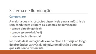 Sistema de Iluminação
Campo claro
A maioria dos microscópios disponíveis para a indústria de
semicondutores utilizam os sistemas de iluminação:
◦campo claro (brigthfield)
◦campo escuro (darkfield)
◦interferência diferencial.
No modo de iluminação de campo claro a luz viaja ao longo
do eixo óptico, através da objetiva em direção à amostra
que está sendo observada.
 