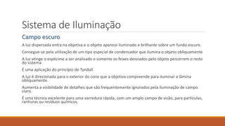 Sistema de Iluminação
Campo escuro
A luz dispersada entra na objetiva e o objeto aparece iluminado e brilhante sobre um fundo escuro.
Consegue-se pela utilização de um tipo especial de condensador que ilumina o objeto obliquamente
A luz atinge o espécime a ser analisado e somente os feixes desviados pelo objeto percorrem o resto
do sistema
É uma aplicação do princípio de Tyndall.
A luz é direcionada para o exterior do cone que a objetiva compreende para iluminar a lâmina
obliquamente.
Aumenta a visibilidade de detalhes que são frequentemente ignorados pela iluminação de campo
claro.
É uma técnica excelente para uma varredura rápida, com um amplo campo de visão, para partículas,
ranhuras ou resíduos químicos.
 