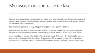 Microscopia de contraste de fase
Permite a observação de microorganismos vivos, sem coloração, através do contraste devido à
diferença de fase dos raios luminosos que atravessam o fundo relativamente à fase da luz que
atravessa os microorganismos;
Esta diferença de fase é conseguida por utilização de uma objetiva de fase
Consiste num disco de vidro com um escavação circular, de modo que a luz que atravessa a
escavação tem diferença de 1/4 de fase em relação à que travessa a outra porção do vidro.
Assim, os objetos não corados podem funcionar como verdadeiras redes de difração, pois os
pormenores da sua estrutura resultam de pequenas diferenças nos índices de refração dos
componentes celulares, e estes originam diferenças de fase nas radiações que os atravessam
 