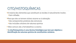CITO/HISTOQUÍMICAS
A maioria dos elementos que constituem os tecidos é naturalmente incolor;
Sem reflaxão.
Para que eles se tornem visíveis recorre-se à coloração:
dos componentes proteicos das estruturas
das inclusões celulares de natureza química
 Mais comuns são a hematoxilina e a eosina.
 A cito/histoquímica é uma técnica histológica que tem por objetivo a
identificação da natureza química de constituintes celulares.
 