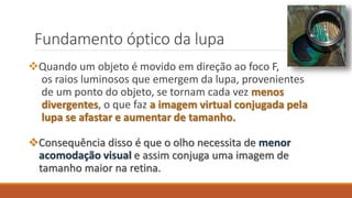 Fundamento óptico da lupa
Quando um objeto é movido em direção ao foco F,
os raios luminosos que emergem da lupa, provenientes
de um ponto do objeto, se tornam cada vez menos
divergentes, o que faz a imagem virtual conjugada pela
lupa se afastar e aumentar de tamanho.
Consequência disso é que o olho necessita de menor
acomodação visual e assim conjuga uma imagem de
tamanho maior na retina.
 