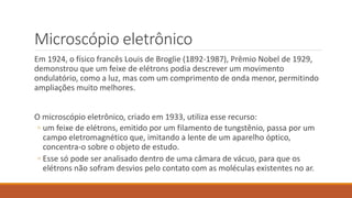 Microscópio eletrônico
Em 1924, o físico francês Louis de Broglie (1892-1987), Prêmio Nobel de 1929,
demonstrou que um feixe de elétrons podia descrever um movimento
ondulatório, como a luz, mas com um comprimento de onda menor, permitindo
ampliações muito melhores.
O microscópio eletrônico, criado em 1933, utiliza esse recurso:
◦ um feixe de elétrons, emitido por um filamento de tungstênio, passa por um
campo eletromagnético que, imitando a lente de um aparelho óptico,
concentra-o sobre o objeto de estudo.
◦ Esse só pode ser analisado dentro de uma câmara de vácuo, para que os
elétrons não sofram desvios pelo contato com as moléculas existentes no ar.
 