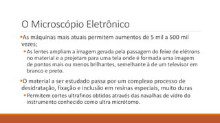 O Microscópio Eletrônico
As máquinas mais atuais permitem aumentos de 5 mil a 500 mil
vezes;
As lentes ampliam a imagem gerada pela passagem do feixe de elétrons
no material e a projetam para uma tela onde é formada uma imagem
de pontos mais ou menos brilhantes, semelhante à de um televisor em
branco e preto.
O material a ser estudado passa por um complexo processo de
desidratação, fixação e inclusão em resinas especiais, muito duras
Permitem cortes ultrafinos obtidos através das navalhas de vidro do
instrumento conhecido como ultra micrótomo.
 