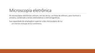 Microscopia eletrônica
Os microscópios eletrônicos utilizam, em vez da luz, um feixe de elétrons, para iluminar a
amostra, combinado a lentes eletrostáticas e eletromagnéticas.
Sua capacidade de ampliação é superior a dos microscópios de luz
◦ um nível de resolução de 0,2 nanômetros.
 
