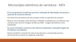 Microscópio eletrônico de varredura - MEV
É um equipamento versátil que permite a obtenção de informações estruturais e
químicas de amostras diversas.
Um feixe fino de elétrons de alta energia incide na superfície da amostra
Ocorre uma interação, parte do feixe é refletida e coletada por um detector que
converte este sinal em imagem de BSE (ou ERE) - imagem de elétrons retro
espalhados
ou nesta interação a amostra emite elétrons produzindo a chamada imagem de
ES (elétrons secundários).
Ocorre também a emissão de raios-X que fornece a composição química
elemental de um ponto ou região da superfície.
 