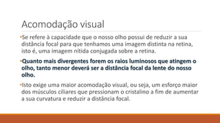 Acomodação visual
•Se refere à capacidade que o nosso olho possui de reduzir a sua
distância focal para que tenhamos uma imagem distinta na retina,
isto é, uma imagem nítida conjugada sobre a retina.
•Quanto mais divergentes forem os raios luminosos que atingem o
olho, tanto menor deverá ser a distância focal da lente do nosso
olho.
•Isto exige uma maior acomodação visual, ou seja, um esforço maior
dos músculos ciliares que pressionam o cristalino a fim de aumentar
a sua curvatura e reduzir a distância focal.
 