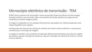 Microscópio eletrônico de transmissão - TEM
O MET possui sistemas de iluminação e vácuo que produz feixes de elétrons de alta energia
(energia cinética), que ao incidir sobre uma amostra de tecido ultrafina (na espessura de
nanômetro), fornece imagens planas.
A imagem é projetada em um anteparo fluorescente, que poderá ser redirecionada para uma
chapa fotográfica para registro.
Grande parte dos átomos das estruturas celulares tem baixo número atômico e muito pouco
contribui para a formação da imagem.
A imagem é também uma resultante da absorção diferenciada de elétrons por diversas regiões
da amostra, seja por variação de espessura, seja por interação com átomos de maior ou menor
número atômico.
 