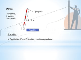 Partes:
 Madera.
 Acero.
 Aluminio.
2 – 3 m
1pulgada
Precisión:
 Cualitativa: Poca Precisión y mediana precisión.
Regatón
 