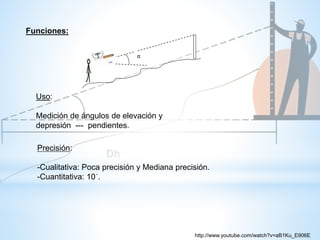 α
Funciones:
Uso:
Medición de ángulos de elevación y
depresión --- pendientes.
Precisión:
-Cualitativa: Poca precisión y Mediana precisión.
-Cuantitativa: 10´.
http://www.youtube.com/watch?v=aB1Ku_E906E
 