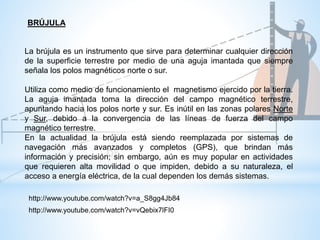 La brújula es un instrumento que sirve para determinar cualquier dirección
de la superficie terrestre por medio de una aguja imantada que siempre
señala los polos magnéticos norte o sur.
Utiliza como medio de funcionamiento el magnetismo ejercido por la tierra.
La aguja imantada toma la dirección del campo magnético terrestre,
apuntando hacia los polos norte y sur. Es inútil en las zonas polares Norte
y Sur, debido a la convergencia de las líneas de fuerza del campo
magnético terrestre.
En la actualidad la brújula está siendo reemplazada por sistemas de
navegación más avanzados y completos (GPS), que brindan más
información y precisión; sin embargo, aún es muy popular en actividades
que requieren alta movilidad o que impiden, debido a su naturaleza, el
acceso a energía eléctrica, de la cual dependen los demás sistemas.
BRÚJULA
http://www.youtube.com/watch?v=a_S8gg4Jb84
http://www.youtube.com/watch?v=vQebix7lFI0
 