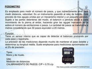 Uso:
Medición de distancias
CALIBRAMIENTO DE PASOS: C/P = 0.70 c/p
Es empleado para medir el número de pasos, y que indirectamente sirve para
medir distancia, velocidad. Es un instrumento parecido al reloj de bolsillo. Está
provisto de tres agujas unidas por un mecanismo interior y un pequeño péndulo.
Sujeto a las partes delanteras del muslo, el balancín o péndulo oscila a cada
movimiento de la pierna al andar, haciendo girar las agujas marcando en la
esfera el número de oscilaciones o pasos. La cantidad de pasos se transforma a
metros considerando que 30 pasos equivalen a 20 metros.
Función:
Tiene un sensor interno que es capaz de detectar el balanceo producido por
cada paso y registrarlo.
La precisión de las mediciones depende mucho de mantener el paso estable y
determinar su longitud media. Suele emplearse para mediciones aproximadas en
el 2% de precisión.
PODOMETRO
Tipos:
Mano y de muslo.
http://www.youtube.com/watch?v=kAShGZTi3JU
 