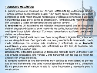 El primer teodolito se construyó en 1787 por RAMSDEN. Se le denomina también
Tránsito, porque puede transitar o girar 180° sobre su eje horizontal. Su función
primordial es el de medir ángulos horizontales y verticales refiriéndose a un plano
horizontal que pasa por el punto de observación. También puede medir distancias
con la estadía y trazar alineamientos rectos sobre el terreno.
El teodolito es un Instrumento de medición mecánico-óptico que se utiliza para
obtener ángulos verticales y, en el mayor de los casos, horizontales, ámbito en el
cual tiene una precisión elevada. Con otras herramientas auxiliares puede medir
distancias y desniveles.
Es portátil y manual; está hecho con fines topográficos e ingenieriles, sobre todo
en las triangulaciones. Con ayuda de una mira y mediante la taquimetría, puede
medir distancias. Un equipo más moderno y sofisticado es el teodolito
electrónico, y otro instrumento más sofisticado es otro tipo de teodolito más
conocido como estación total.
Básicamente, el teodolito actual es un telescopio montado sobre un trípode y con
dos círculos graduados, uno vertical y otro horizontal, con los que se miden los
ángulos con ayuda de lentes.
El teodolito también es una herramienta muy sencilla de transportar; es por eso
que es una herramienta que tiene muchas garantías y ventajas en su utilización.
Es su precisión en el campo lo que la hace importante y necesaria para la
construcción.
TEODOLITO MECÁNICO:
 