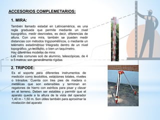 ACCESORIOS COMPLEMETARIOS:
1. MIRA:
También llamado estadal en Latinoamérica, es una
regla graduada que permite mediante un nivel
topográfico, medir desniveles, es decir, diferencias de
altura. Con una mira, también se pueden medir
distancias con métodos trigonométricos, o mediante un
telémetro estadimétrico integrado dentro de un nivel
topográfico, un teodolito, o bien un taquímetro.
Hay diferentes modelos de mira:
Las más comunes son de aluminio, telescópicas, de 4
o 5 metros; son generalmente rígidas
2. TRIPODE:
Es el soporte para diferentes instrumentos de
medición como teodolitos, estaciones totales, niveles
o tránsitos. Cuenta con tres pies de madera o
metálicas que son extensibles y terminan en
regatones de hierro con estribos para pisar y clavar
en el terreno. Deben ser estables y permitir que el
aparato quede a la altura de la vista del operador
1,40 m - 1,50 m. Son útiles también para aproximar la
nivelación del aparato
 