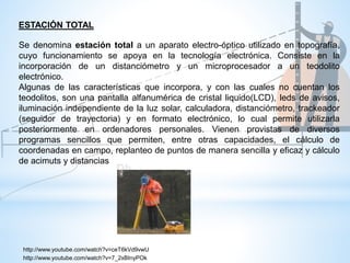 Se denomina estación total a un aparato electro-óptico utilizado en topografía,
cuyo funcionamiento se apoya en la tecnología electrónica. Consiste en la
incorporación de un distanciómetro y un microprocesador a un teodolito
electrónico.
Algunas de las características que incorpora, y con las cuales no cuentan los
teodolitos, son una pantalla alfanumérica de cristal liquido(LCD), leds de avisos,
iluminación independiente de la luz solar, calculadora, distanciómetro, trackeador
(seguidor de trayectoria) y en formato electrónico, lo cual permite utilizarla
posteriormente en ordenadores personales. Vienen provistas de diversos
programas sencillos que permiten, entre otras capacidades, el cálculo de
coordenadas en campo, replanteo de puntos de manera sencilla y eficaz y cálculo
de acimuts y distancias
ESTACIÓN TOTAL
http://www.youtube.com/watch?v=ceT6kVd9vwU
http://www.youtube.com/watch?v=7_2xBInyPOk
 