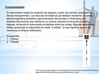 El instrumento realiza la medición de ángulos a partir de marcas realizadas en
discos transparentes. Las lecturas de distancia se realizan mediante una onda
electromagnética portadora (generalmente microondas o infrarrojos) con
distintas frecuencias que rebota en un prisma ubicado en el punto a medir y
regresa, tomando el instrumento el desfase entre las ondas. Algunas estaciones
totales presentan la capacidad de medir "a sólido", lo que significa que no es
necesario un prisma reflectante.
Funcionamiento
Accesorios:
1. Prisma.
2. Trípode
http://www.leica-geosystems.com/downloads123/zz/accessory/accessories/white-tech-
paper/White%20Paper%20Surveying%20Reflectors_es.pdf
 