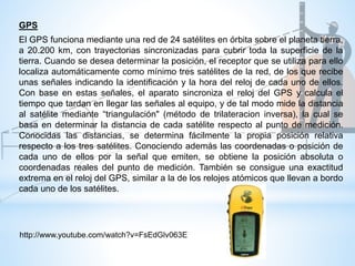 El GPS funciona mediante una red de 24 satélites en órbita sobre el planeta tierra,
a 20.200 km, con trayectorias sincronizadas para cubrir toda la superficie de la
tierra. Cuando se desea determinar la posición, el receptor que se utiliza para ello
localiza automáticamente como mínimo tres satélites de la red, de los que recibe
unas señales indicando la identificación y la hora del reloj de cada uno de ellos.
Con base en estas señales, el aparato sincroniza el reloj del GPS y calcula el
tiempo que tardan en llegar las señales al equipo, y de tal modo mide la distancia
al satélite mediante “triangulación" (método de trilateracion inversa), la cual se
basa en determinar la distancia de cada satélite respecto al punto de medición.
Conocidas las distancias, se determina fácilmente la propia posición relativa
respecto a los tres satélites. Conociendo además las coordenadas o posición de
cada uno de ellos por la señal que emiten, se obtiene la posición absoluta o
coordenadas reales del punto de medición. También se consigue una exactitud
extrema en el reloj del GPS, similar a la de los relojes atómicos que llevan a bordo
cada uno de los satélites.
GPS
http://www.youtube.com/watch?v=FsEdGlv063E
 