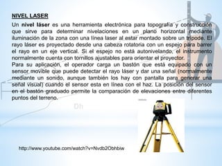 NIVEL LASER
Un nivel láser es una herramienta electrónica para topografía y construcción
que sirve para determinar nivelaciones en un plano horizontal mediante
iluminación de la zona con una línea laser al estar montado sobre un trípode. El
rayo láser es proyectado desde una cabeza rotatoria con un espejo para barrer
el rayo en un eje vertical. Si el espejo no está autonivelando, el instrumento
normalmente cuenta con tornillos ajustables para orientar el proyector.
Para su aplicación, el operador carga un bastón que está equipado con un
sensor movible que puede detectar el rayo láser y dar una señal (normalmente
mediante un sonido, aunque también los hay con pantalla para generar una
señal visual) cuando el sensor esta en línea con el haz. La posición del sensor
en el bastón graduado permite la comparación de elevaciones entre diferentes
puntos del terreno.
http://www.youtube.com/watch?v=Nvdb2Obhbiw
 