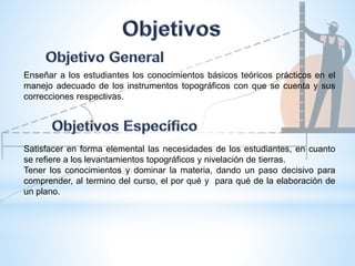 Enseñar a los estudiantes los conocimientos básicos teóricos prácticos en el
manejo adecuado de los instrumentos topográficos con que se cuenta y sus
correcciones respectivas.
Satisfacer en forma elemental las necesidades de los estudiantes, en cuanto
se refiere a los levantamientos topográficos y nivelación de tierras.
Tener los conocimientos y dominar la materia, dando un paso decisivo para
comprender, al termino del curso, el por qué y para qué de la elaboración de
un plano.
 