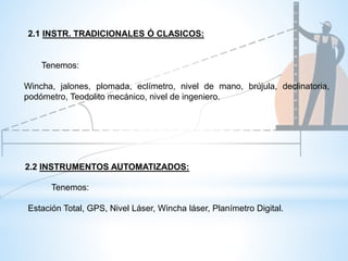 Tenemos:
Wincha, jalones, plomada, eclímetro, nivel de mano, brújula, declinatoria,
podómetro, Teodolito mecánico, nivel de ingeniero.
2.2 INSTRUMENTOS AUTOMATIZADOS:
Tenemos:
Estación Total, GPS, Nivel Láser, Wincha láser, Planímetro Digital.
2.1 INSTR. TRADICIONALES Ó CLASICOS:
 