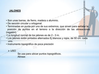 • Son unas barras, de fierro, madera o aluminio.
• De sección circular u ortogonal.
• Terminadas en punta por uno de sus extremos, que sirven para señalar la
posición de puntos en el terreno o la dirección de las alineaciones.
(regatón).
• La longitud normal de los jalones es de 2 - 3 m.
• Los jalones están pintados alternados Ej blancos y rojos, de 50 cm. cada
uno.
• Instrumento topográfico de poca precisión
 USO
Se usa para ubicar puntos topográficos.
Alinear.
JALONES
 