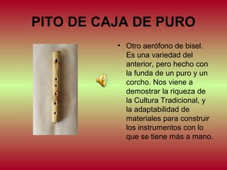 PITO DE CAJA DE PURO
• Otro aerófono de bisel.
Es una variedad del
anterior, pero hecho con
la funda de un puro y un
corcho. Nos viene a
demostrar la riqueza de
la Cultura Tradicional, y
la adaptabilidad de
materiales para construir
los instrumentos con lo
que se tiene más a mano.

 