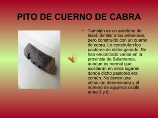 PITO DE CUERNO DE CABRA
•

También es un aerófono de
bisel. Similar a los anteriores,
pero construído con un cuerno
de cabra. Lo construían los
pastores de dicho ganado. Se
han encontrado varios en la
provincia de Salamanca,
aunque es normal que
existieran en otros lugares
donde dicho pastoreo era
común. No tienen una
afinación determinada y el
número de agujeros oscila
entre 3 y 6.

 