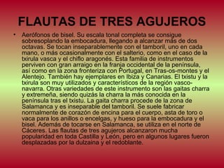FLAUTAS DE TRES AGUJEROS
•

Aerófonos de bisel. Su escala tonal completa se consigue
sobresoplando la embocadura, llegando a alcanzar más de dos
octavas. Se tocan inseparablemente con el tamboril, uno en cada
mano, o más ocasionalmente con el salterio, como en el caso de la
txirula vasca y el chiflo aragonés. Esta familia de instrumentos
perviven con gran arraigo en la franja occidental de la península,
así como en la zona fronteriza con Portugal, en Tras-os-montes y el
Alentejo. También hay ejemplares en Ibiza y Canarias. El txistu y la
txirula son muy utilizados y característicos de la región vasconavarra. Otras variedades de este instrumento son las gaitas charra
y extremeña, siendo quizás la charra la más conocida en la
península tras el txistu. La gaita charra procede de la zona de
Salamanca y es inseparable del tamboril. Se suele fabricar
normalmente de corazón de encina para el cuerpo, asta de toro o
vaca para los anillos o encelgas, y hueso para la embocadura y el
bisel. Además de tocarse en Salamanca, se utiliza en el norte de
Cáceres. Las flautas de tres agujeros alcanzaron mucha
popularidad en toda Castilla y León, pero en algunos lugares fueron
desplazadas por la dulzaina y el redoblante.

 
