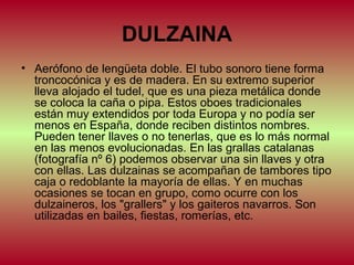 DULZAINA
• Aerófono de lengüeta doble. El tubo sonoro tiene forma
troncocónica y es de madera. En su extremo superior
lleva alojado el tudel, que es una pieza metálica donde
se coloca la caña o pipa. Estos oboes tradicionales
están muy extendidos por toda Europa y no podía ser
menos en España, donde reciben distintos nombres.
Pueden tener llaves o no tenerlas, que es lo más normal
en las menos evolucionadas. En las grallas catalanas
(fotografía nº 6) podemos observar una sin llaves y otra
con ellas. Las dulzainas se acompañan de tambores tipo
caja o redoblante la mayoría de ellas. Y en muchas
ocasiones se tocan en grupo, como ocurre con los
dulzaineros, los "grallers" y los gaiteros navarros. Son
utilizadas en bailes, fiestas, romerías, etc.

 