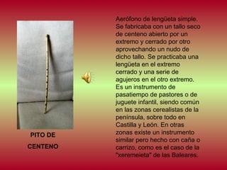 PITO DE
CENTENO

Aerófono de lengüeta simple.
Se fabricaba con un tallo seco
de centeno abierto por un
extremo y cerrado por otro
aprovechando un nudo de
dicho tallo. Se practicaba una
lengüeta en el extremo
cerrado y una serie de
agujeros en el otro extremo.
Es un instrumento de
pasatiempo de pastores o de
juguete infantil, siendo común
en las zonas cerealistas de la
península, sobre todo en
Castilla y León. En otras
zonas existe un instrumento
similar pero hecho con caña o
carrizo, como es el caso de la
"xeremeieta" de las Baleares.

 