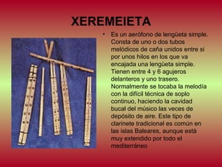 XEREMEIETA
•

Es un aerófono de lengüeta simple.
Consta de uno o dos tubos
melódicos de caña unidos entre si
por unos hilos en los que va
encajada una lengüeta simple.
Tienen entre 4 y 6 agujeros
delanteros y uno trasero.
Normalmente se tocaba la melodía
con la difícil técnica de soplo
continuo, haciendo la cavidad
bucal del músico las veces de
depósito de aire. Este tipo de
clarinete tradicional es común en
las islas Baleares, aunque está
muy extendido por todo el
mediterráneo

 