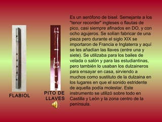 FLABIOL

PITO DE
LLAVES

Es un aerófono de bisel. Semejante a los
"tenor recorder" ingleses o flautas de
pico, casi siempre afinados en DO, y con
ocho agujeros. Se solían fabricar de una
pieza pero durante el siglo XIX se
importaron de Francia e Inglaterra y aquí
se les añadían las llaves (entre una y
siete). Se utilizaba para los bailes de
velada o salón y para las estudiantinas,
pero también lo usaban los dulzaineros
para ensayar en casa, sirviendo a
muchos como sustituto de la dulzaina en
los lugares en que el sonido estridente
de aquella podía molestar. Este
instrumento se utilizó sobre todo en
Castilla y León y la zona centro de la
península.

 