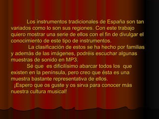 Los instrumentos tradicionales de España son tan
variados como lo son sus regiones. Con este trabajo
quiero mostrar una serie de ellos con el fin de divulgar el
conocimiento de este tipo de instrumentos.
La clasificación de estos se ha hecho por familias
y además de las imágenes, podréis escuchar algunas
muestras de sonido en MP3.
Sé que es dificilísimo abarcar todos los que
existen en la península, pero creo que ésta es una
muestra bastante representativa de ellos.
¡Espero que os guste y os sirva para conocer más
nuestra cultura musical!

 